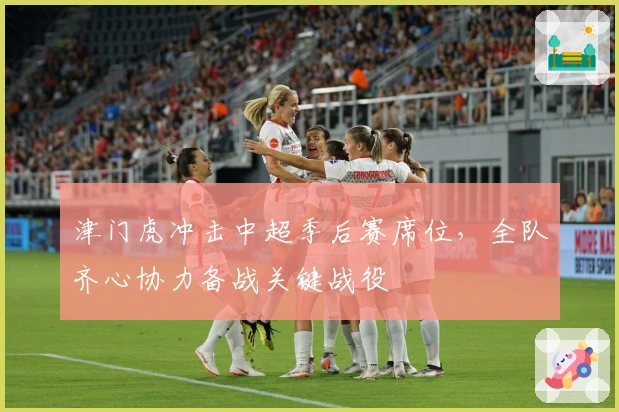 津门虎冲击中超季后赛席位，全队齐心协力备战关键战役