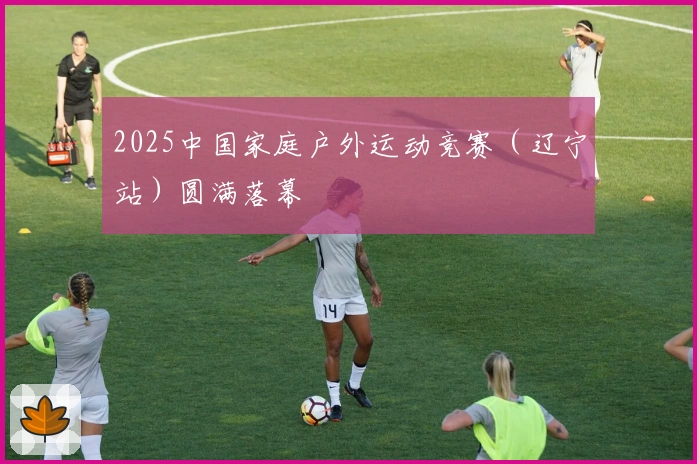 2025中国家庭户外运动竞赛（辽宁站）圆满落幕