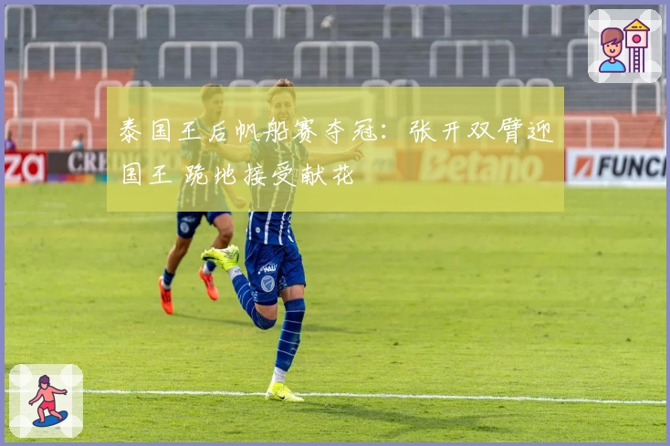 泰国王后帆船赛夺冠：张开双臂迎国王 跪地接受献花