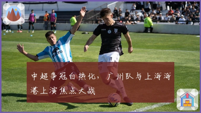 中超争冠白热化，广州队与上海海港上演焦点大战