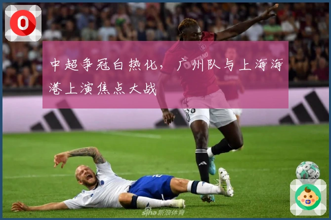 中超争冠白热化，广州队与上海海港上演焦点大战