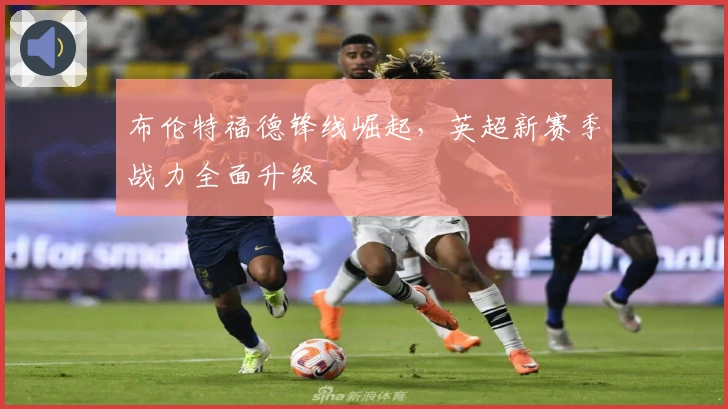 布伦特福德锋线崛起，英超新赛季战力全面升级