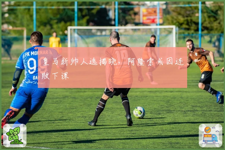 皇马新帅人选揭晓，阿隆索或因连败下课