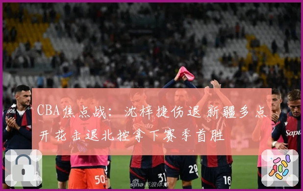 CBA焦点战：沈梓捷伤退 新疆多点开花击退北控拿下赛季首胜