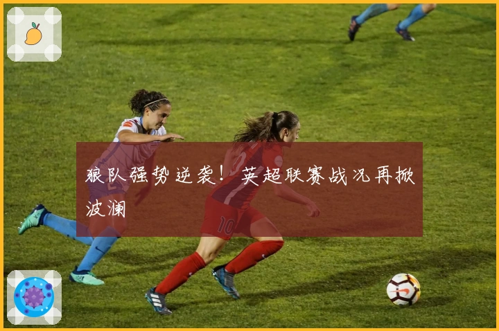 狼队强势逆袭！英超联赛战况再掀波澜