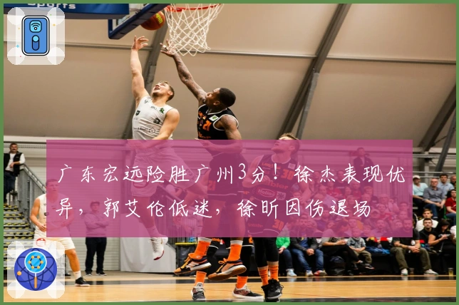 广东宏远险胜广州3分！徐杰表现优异，郭艾伦低迷，徐昕因伤退场