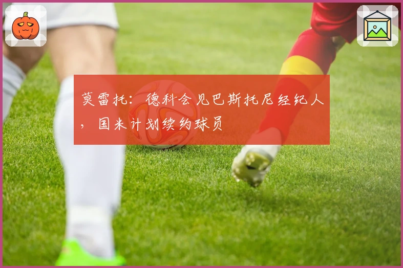 莫雷托：德科会见巴斯托尼经纪人，国米计划续约球员