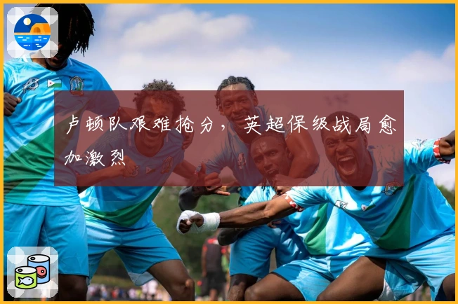 卢顿队艰难抢分，英超保级战局愈加激烈