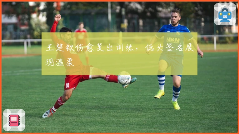 王楚钦伤愈复出训练，低头签名展现温柔