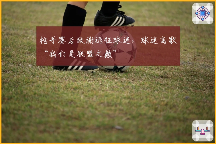 枪手赛后致谢远征球迷，球迷高歌“我们是联盟之巅”