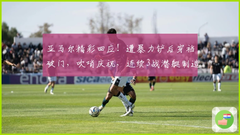 亚马尔精彩回应！遭暴力铲后穿裆破门，吹哨庆祝，连续3战潜艇制造3球