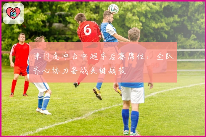 津门虎冲击中超季后赛席位，全队齐心协力备战关键战役