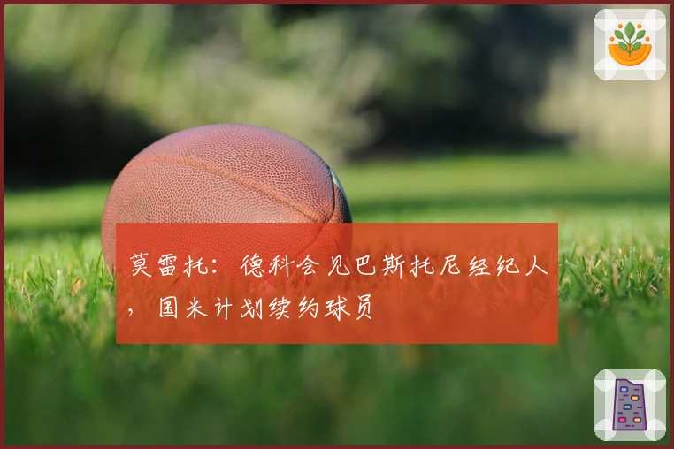 莫雷托：德科会见巴斯托尼经纪人，国米计划续约球员