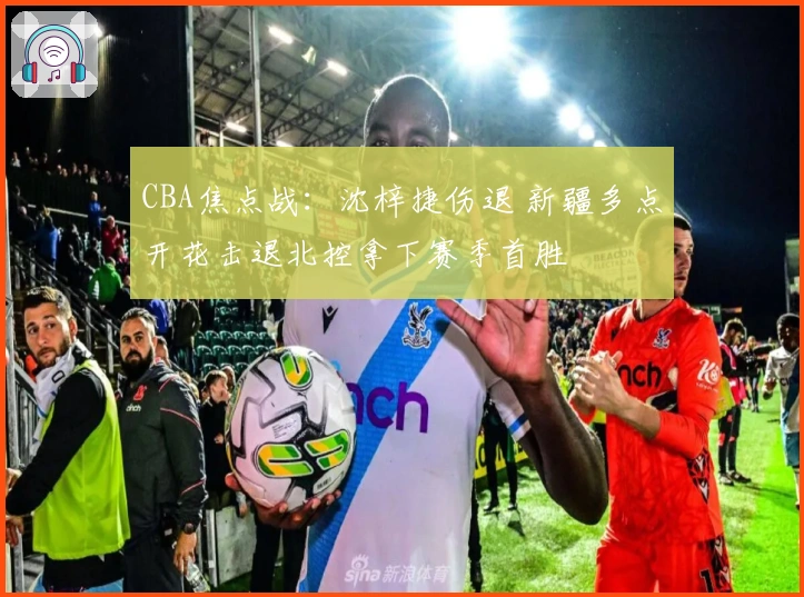 CBA焦点战：沈梓捷伤退 新疆多点开花击退北控拿下赛季首胜