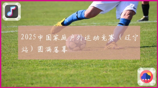 2025中国家庭户外运动竞赛（辽宁站）圆满落幕