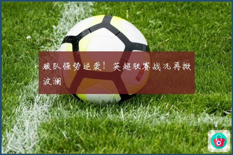 狼队强势逆袭！英超联赛战况再掀波澜